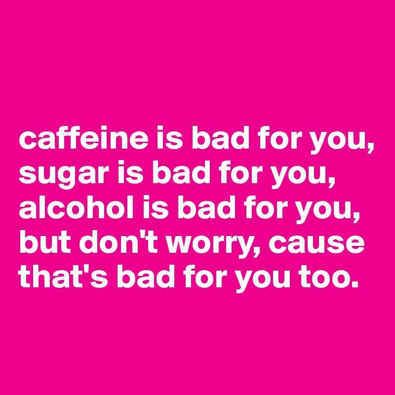 


caffeine is bad for you, sugar is bad for you, alcohol is bad for you, but don't worry, cause that's bad for you too.

