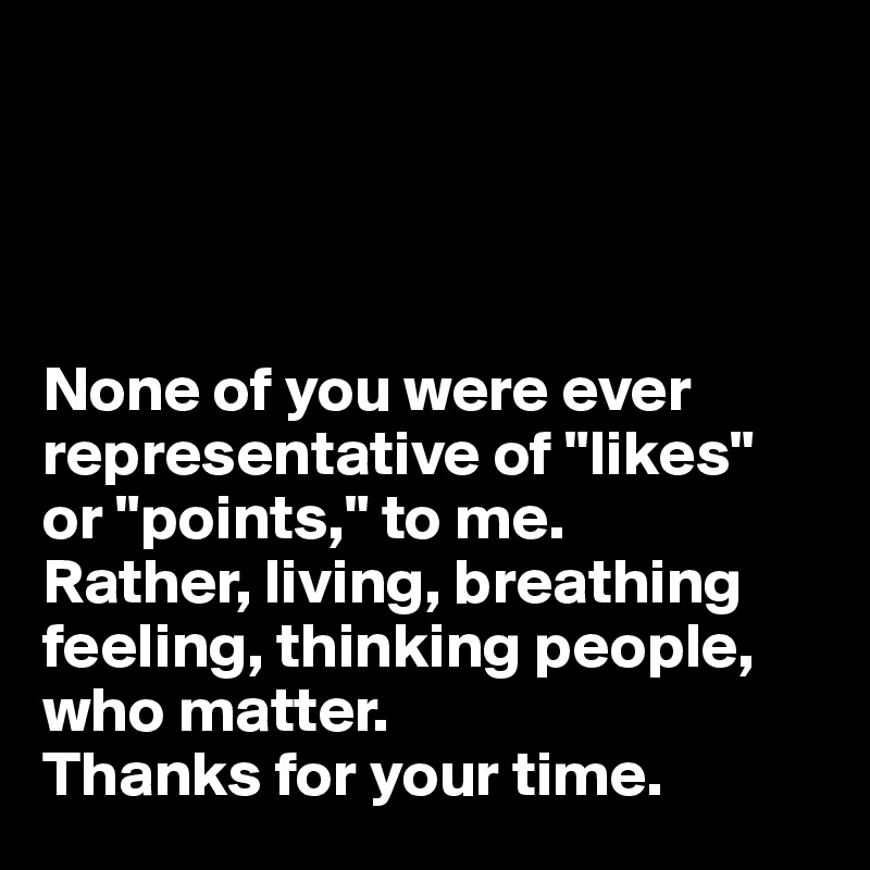 




None of you were ever representative of "likes" or "points," to me.
Rather, living, breathing feeling, thinking people, 
who matter.
Thanks for your time.