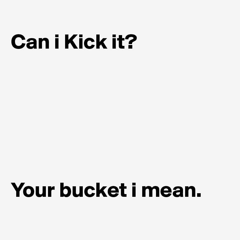 
Can i Kick it?






Your bucket i mean.
