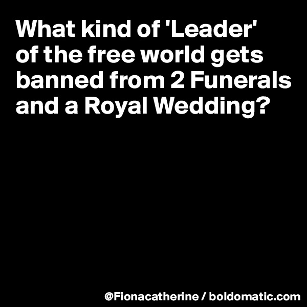 What kind of 'Leader'
of the free world gets
banned from 2 Funerals
and a Royal Wedding?






