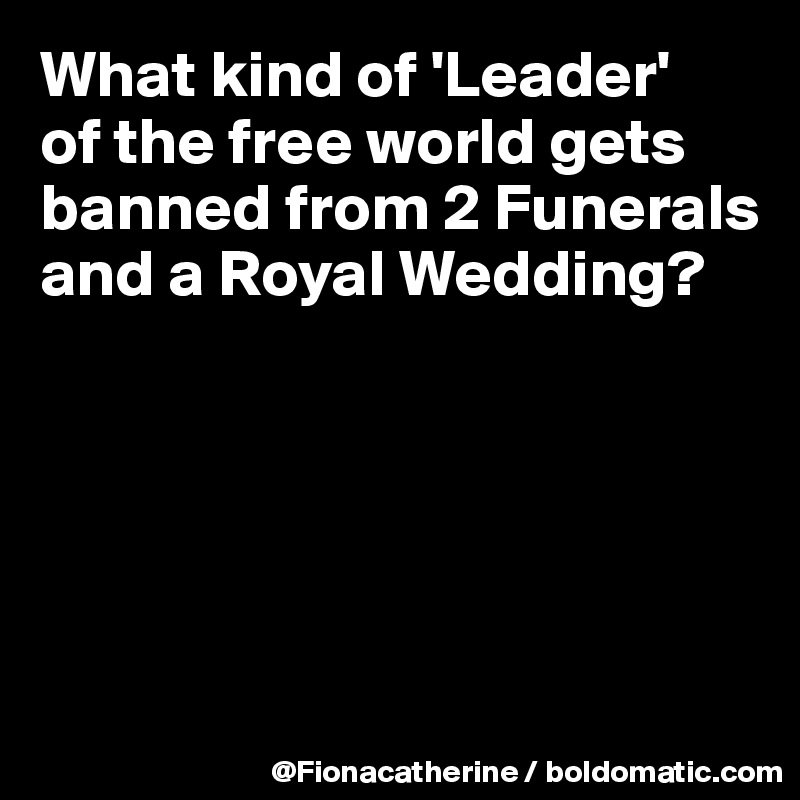 What kind of 'Leader'
of the free world gets
banned from 2 Funerals
and a Royal Wedding?





