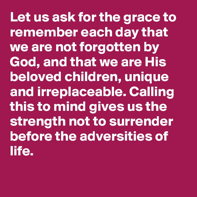 Let us ask for the grace to remember each day that we are not forgotten by God, and that we are His beloved children, unique and irreplaceable. Calling this to mind gives us the strength not to surrender before the adversities of life.