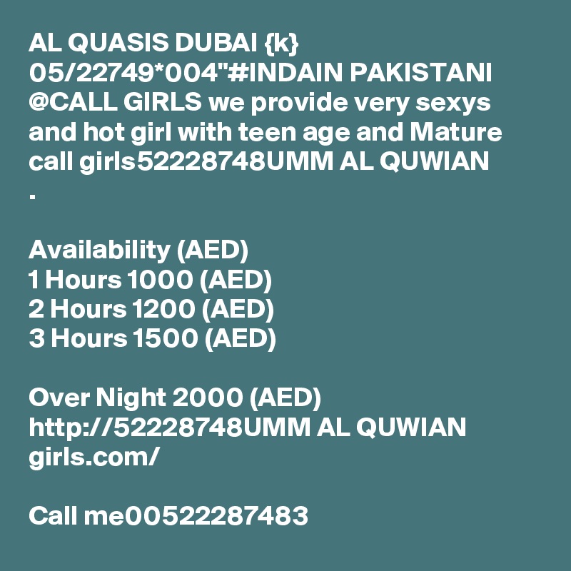AL QUASIS DUBAI {k} 05/22749*004"#INDAIN PAKISTANI @CALL GIRLS we provide very sexys and hot girl with teen age and Mature call girls52228748UMM AL QUWIAN         .

Availability (AED)
1 Hours 1000 (AED)
2 Hours 1200 (AED)
3 Hours 1500 (AED)

Over Night 2000 (AED) http://52228748UMM AL QUWIAN       girls.com/

Call me00522287483  