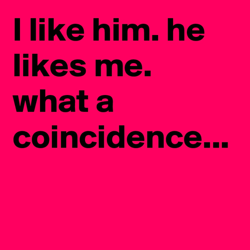 I like him. he likes me. what a coincidence...