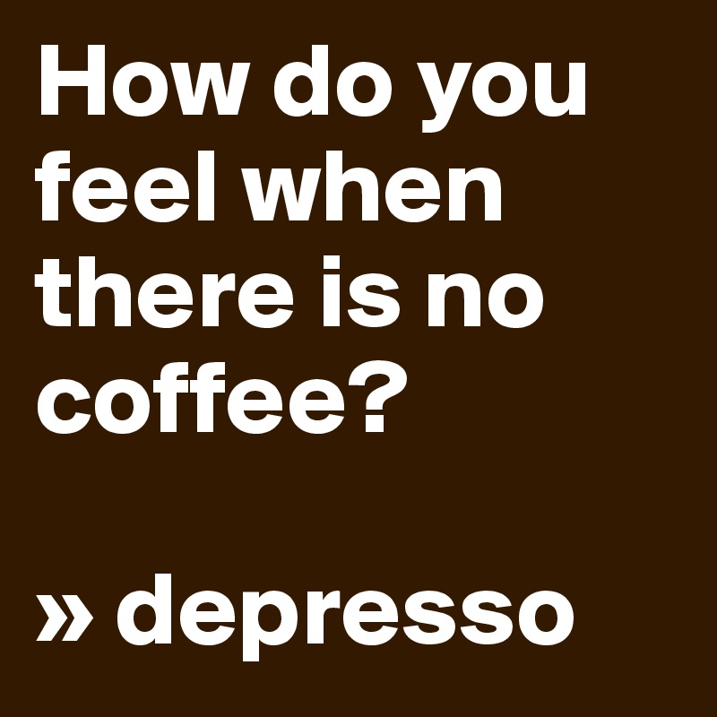 How do you feel when there is no coffee? 

» depresso