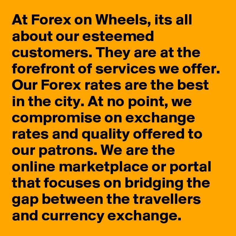 At Forex on Wheels, its all about our esteemed customers. They are at the forefront of services we offer. Our Forex rates are the best in the city. At no point, we compromise on exchange rates and quality offered to our patrons. We are the online marketplace or portal that focuses on bridging the gap between the travellers and currency exchange.