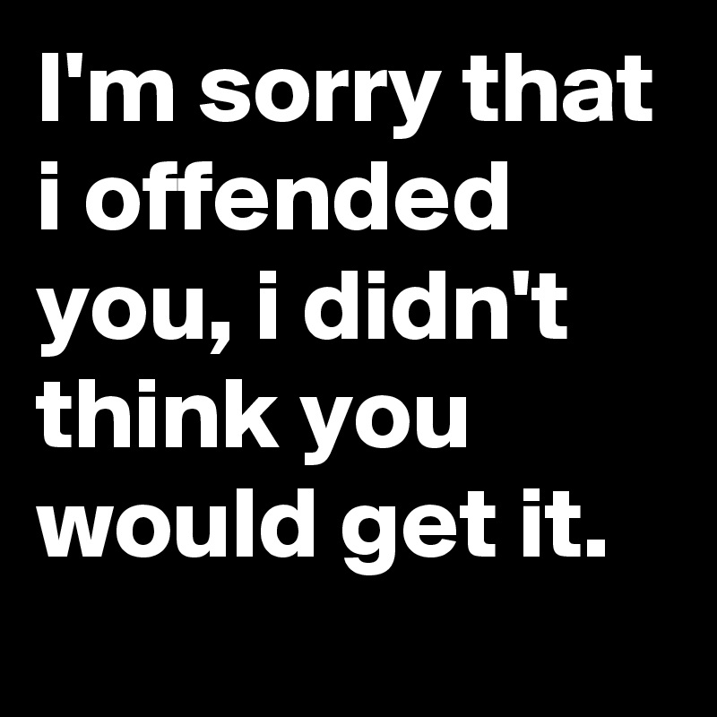 I'm sorry that i offended you, i didn't think you would get it.