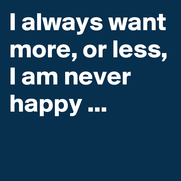 I always want more, or less, I am never happy ...
