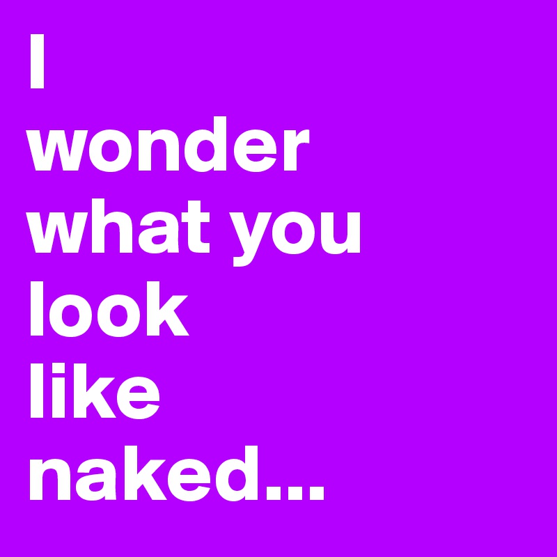 I
wonder
what you
look 
like
naked...