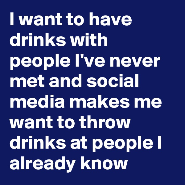 I want to have drinks with people I've never met and social media makes me want to throw drinks at people I already know