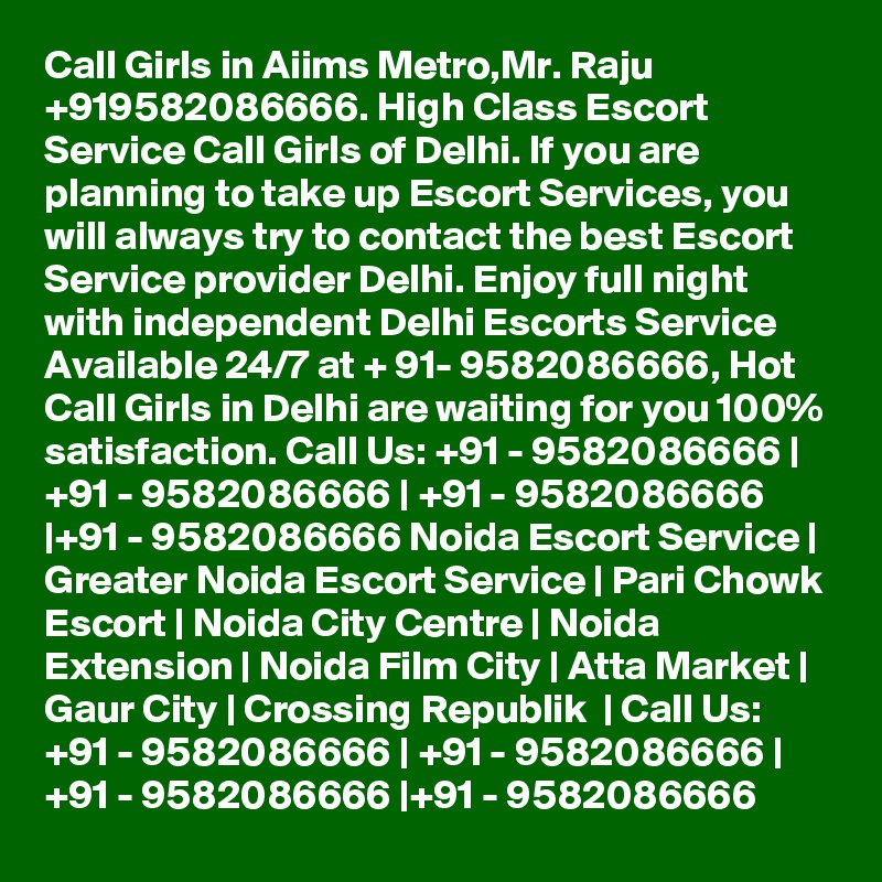 Call Girls in Aiims Metro,Mr. Raju +919582086666. High Class Escort Service Call Girls of Delhi. If you are planning to take up Escort Services, you will always try to contact the best Escort Service provider Delhi. Enjoy full night with independent Delhi Escorts Service Available 24/7 at + 91- 9582086666, Hot Call Girls in Delhi are waiting for you 100% satisfaction. Call Us: +91 - 9582086666 | +91 - 9582086666 | +91 - 9582086666 |+91 - 9582086666 Noida Escort Service | Greater Noida Escort Service | Pari Chowk Escort | Noida City Centre | Noida Extension | Noida Film City | Atta Market | Gaur City | Crossing Republik  | Call Us: +91 - 9582086666 | +91 - 9582086666 | +91 - 9582086666 |+91 - 9582086666