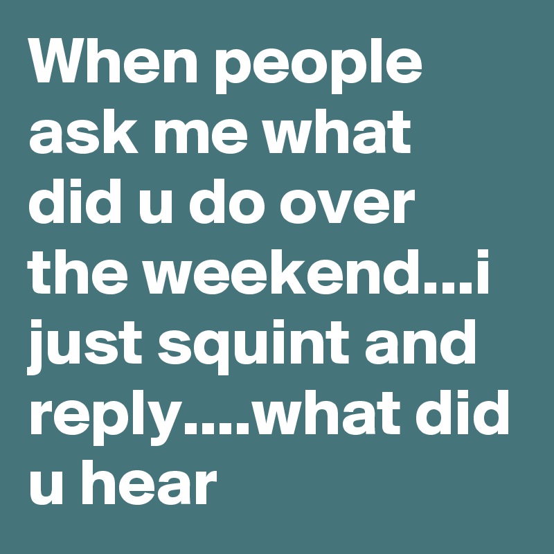 When people ask me what did u do over the weekend...i just squint and reply....what did u hear