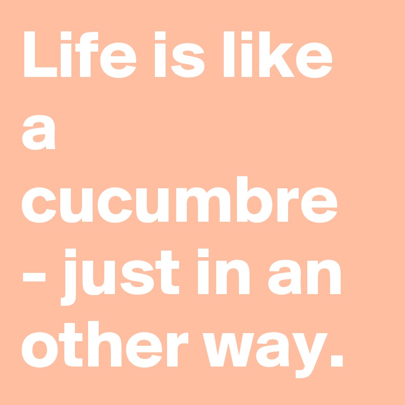 Life is like a cucumbre - just in an other way.