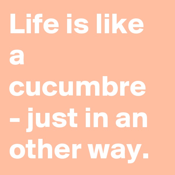 Life is like a cucumbre - just in an other way.