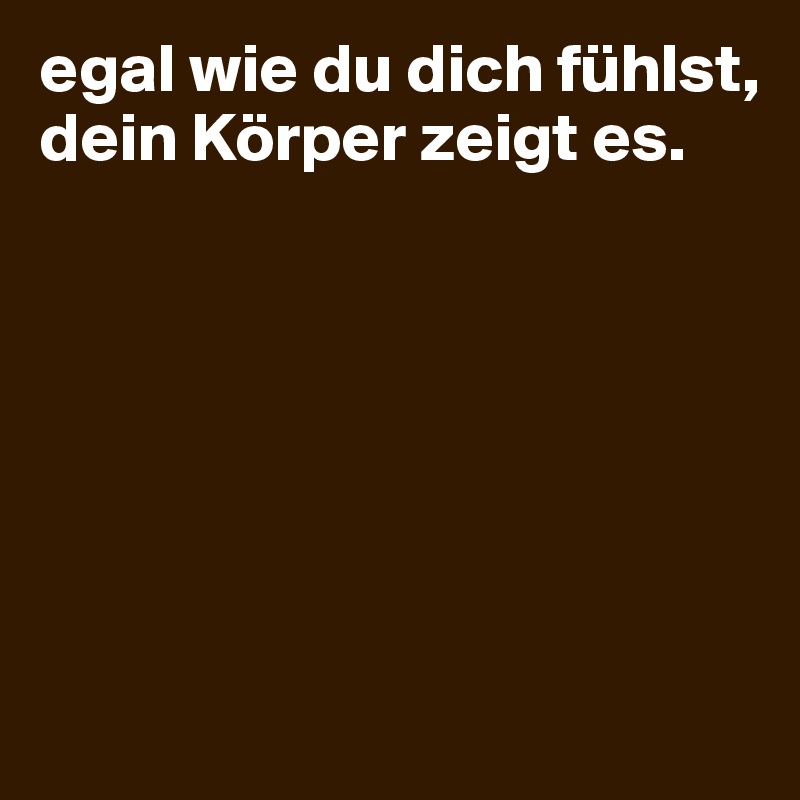 egal wie du dich fühlst, dein Körper zeigt es. 







