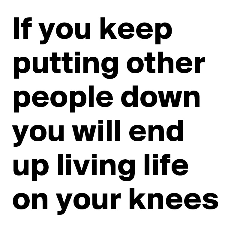 If you keep putting other people down you will end up living life on your knees