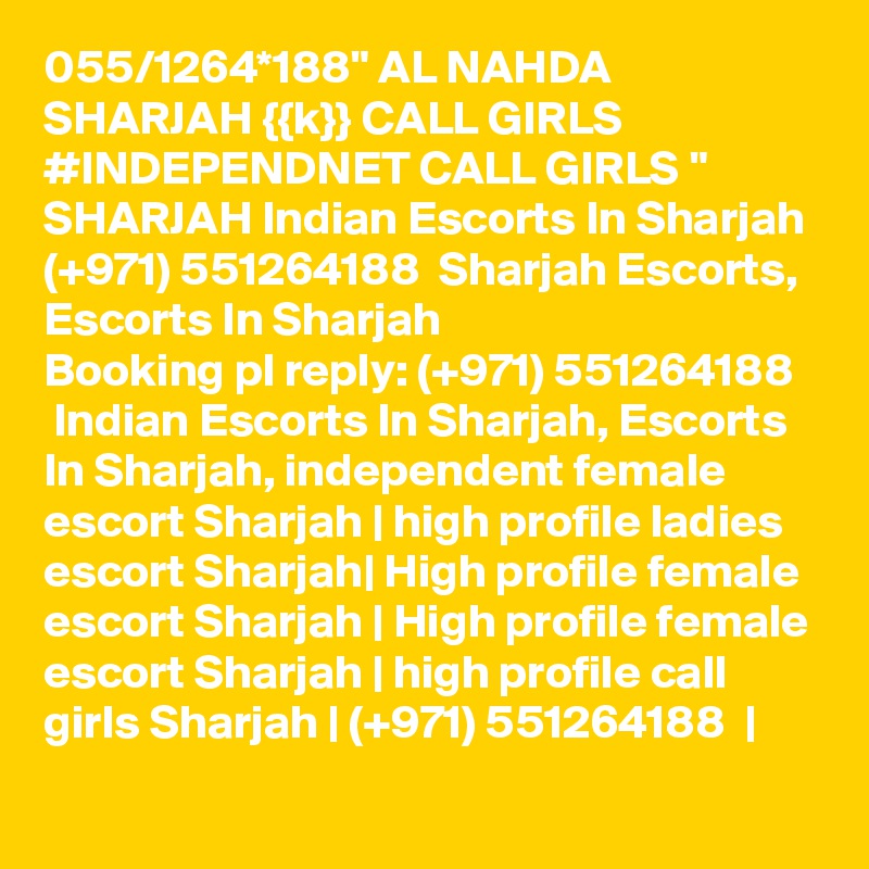 055/1264*188" AL NAHDA SHARJAH {{k}} CALL GIRLS #INDEPENDNET CALL GIRLS " SHARJAH Indian Escorts In Sharjah (+971) 551264188  Sharjah Escorts, Escorts In Sharjah
Booking pl reply: (+971) 551264188   Indian Escorts In Sharjah, Escorts In Sharjah, independent female escort Sharjah | high profile ladies escort Sharjah| High profile female escort Sharjah | High profile female escort Sharjah | high profile call girls Sharjah | (+971) 551264188  |