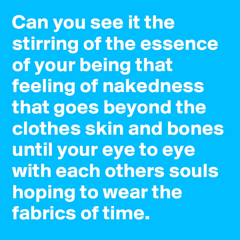 Can you see it the stirring of the essence of your being that feeling of nakedness that goes beyond the clothes skin and bones until your eye to eye with each others souls hoping to wear the fabrics of time. 