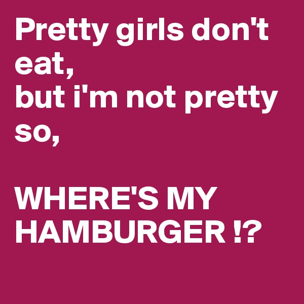 Pretty girls don't eat,
but i'm not pretty so, 

WHERE'S MY HAMBURGER !? 
