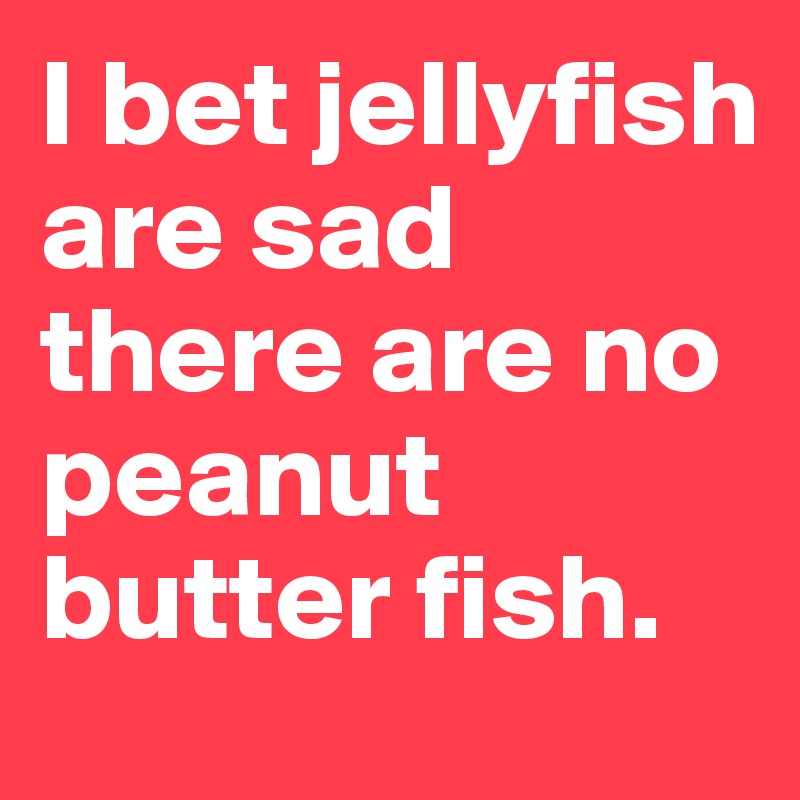 I bet jellyfish are sad there are no peanut butter fish. 