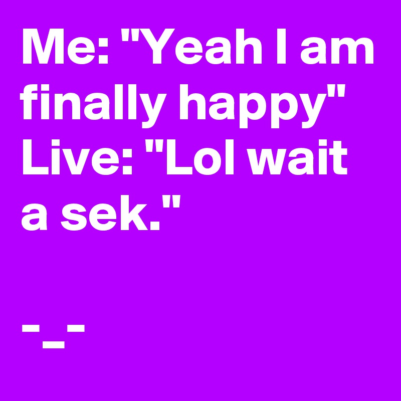 Me: "Yeah I am finally happy"
Live: "Lol wait a sek."

-_-