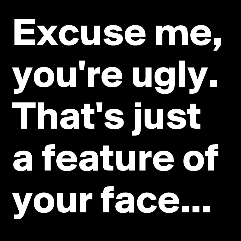 Excuse me, you're ugly.
That's just a feature of your face...