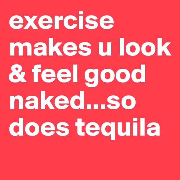 exercise makes u look & feel good naked...so does tequila