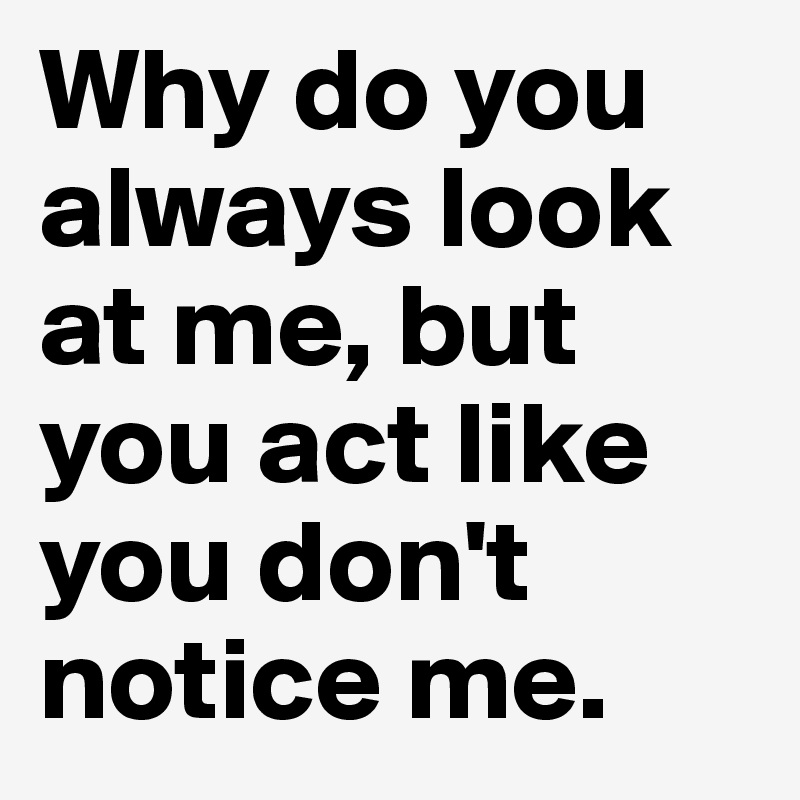 Why do you always look at me, but you act like you don't notice me.