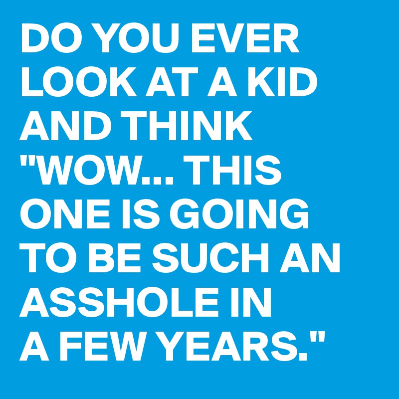 DO YOU EVER LOOK AT A KID AND THINK
"WOW... THIS ONE IS GOING
TO BE SUCH AN ASSHOLE IN
A FEW YEARS."