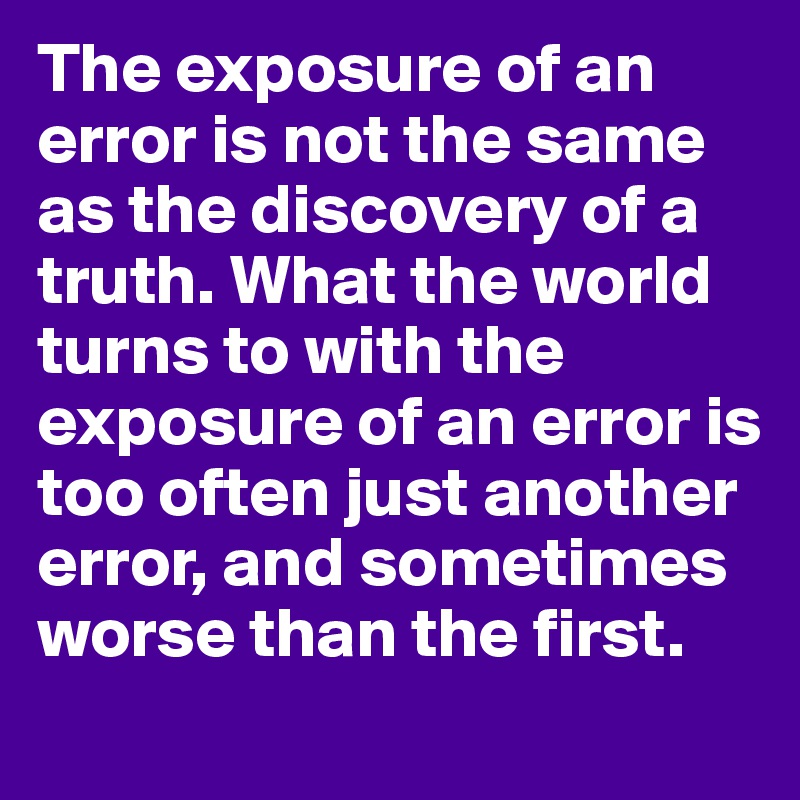 The exposure of an error is not the same as the discovery of a truth. What the world turns to with the exposure of an error is too often just another error, and sometimes worse than the first.