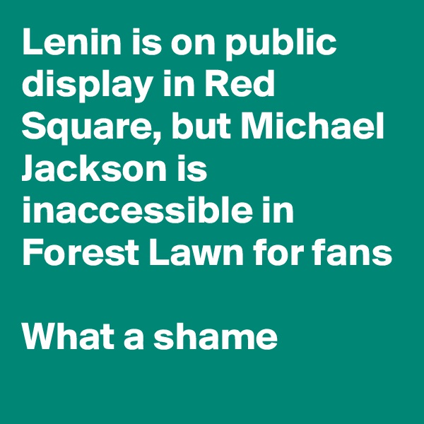 Lenin is on public display in Red Square, but Michael Jackson is inaccessible in Forest Lawn for fans

What a shame