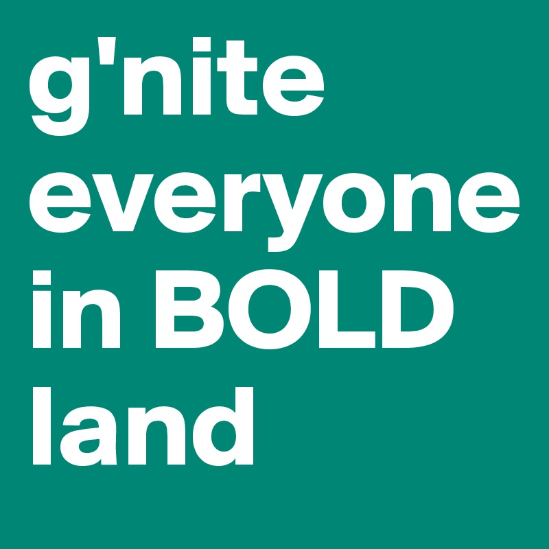 g'nite everyone in BOLD land