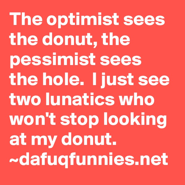 The optimist sees the donut, the pessimist sees the hole.  I just see two lunatics who won't stop looking at my donut. ~dafuqfunnies.net