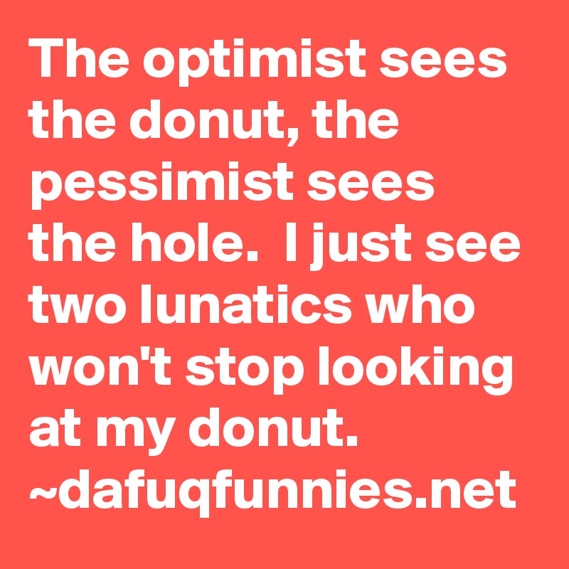 The optimist sees the donut, the pessimist sees the hole.  I just see two lunatics who won't stop looking at my donut. ~dafuqfunnies.net