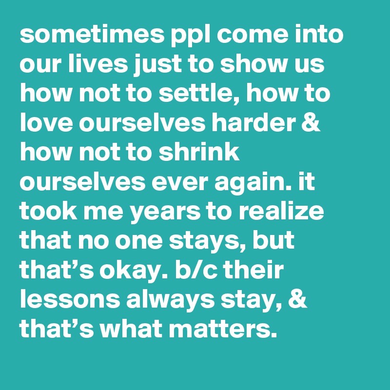 sometimes ppI come into our Iives just to show us how not to settle, how to love ourselves harder & how not to shrink ourselves ever again. it took me years to realize that no one stays, but that’s okay. b/c their lessons always stay, & that’s what matters.