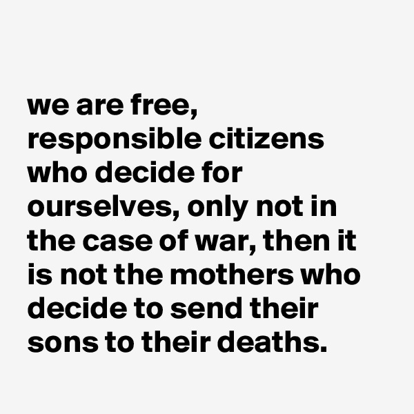 

 we are free,
 responsible citizens
 who decide for
 ourselves, only not in
 the case of war, then it
 is not the mothers who
 decide to send their
 sons to their deaths.

