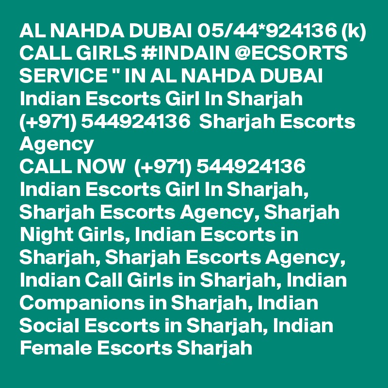 AL NAHDA DUBAI 05/44*924136 (k) CALL GIRLS #INDAIN @ECSORTS SERVICE " IN AL NAHDA DUBAI Indian Escorts Girl In Sharjah (+971) 544924136  Sharjah Escorts Agency
CALL NOW  (+971) 544924136  Indian Escorts Girl In Sharjah, Sharjah Escorts Agency, Sharjah Night Girls, Indian Escorts in Sharjah, Sharjah Escorts Agency, Indian Call Girls in Sharjah, Indian Companions in Sharjah, Indian Social Escorts in Sharjah, Indian Female Escorts Sharjah