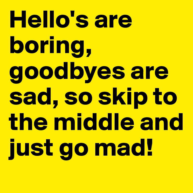 Hello's are boring, goodbyes are sad, so skip to the middle and just go mad! 