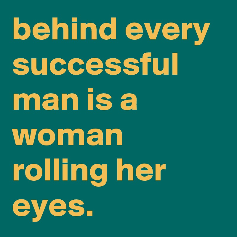 behind every successful man is a woman rolling her eyes.