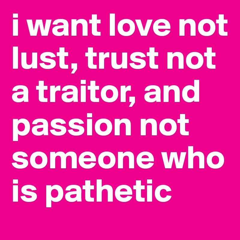 i want love not lust, trust not a traitor, and passion not someone who is pathetic
