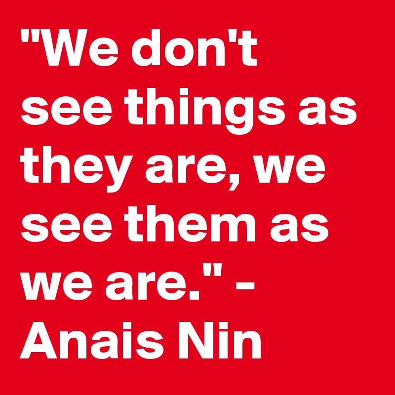"We don't see things as they are, we see them as we are." - Anais Nin