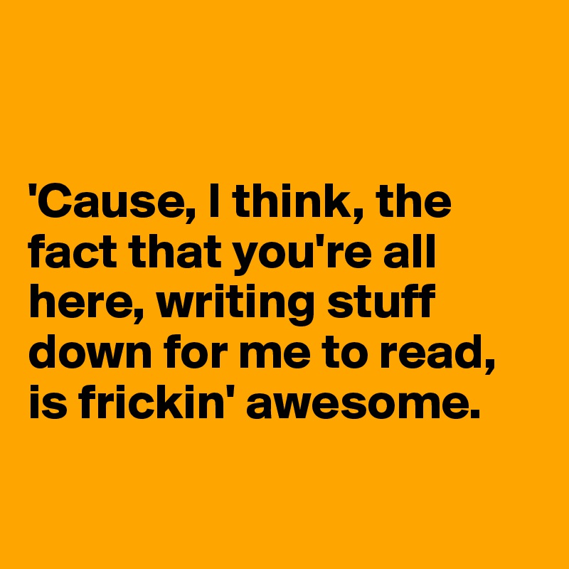 


'Cause, I think, the fact that you're all here, writing stuff down for me to read, is frickin' awesome. 

