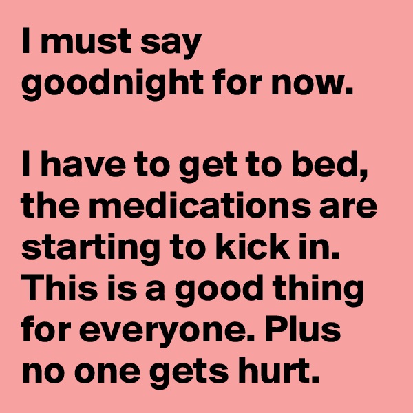 I must say goodnight for now.

I have to get to bed, the medications are starting to kick in. This is a good thing for everyone. Plus no one gets hurt.
