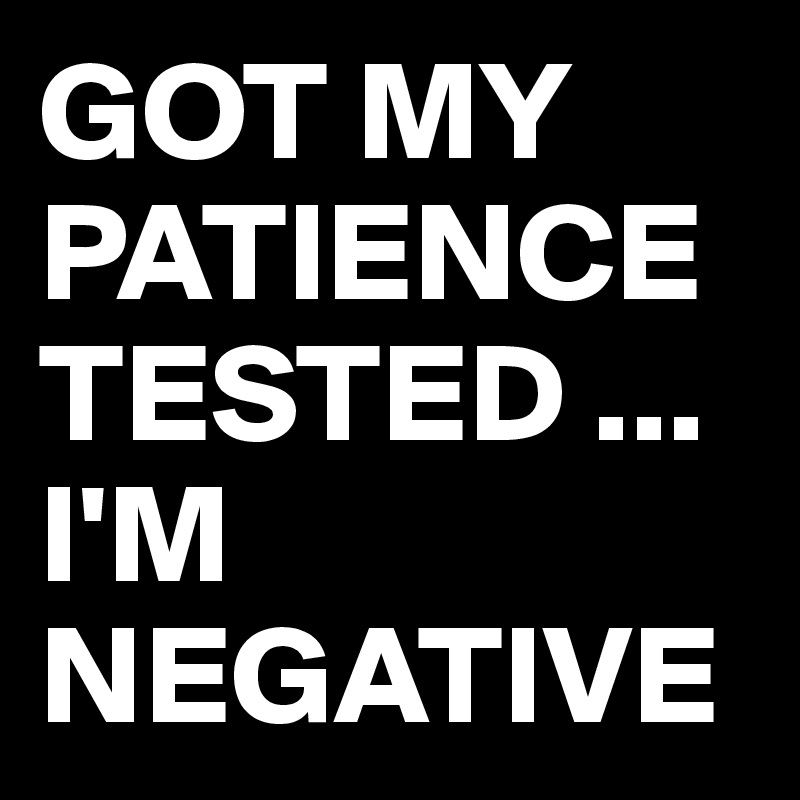 GOT MY PATIENCE TESTED ... I'M NEGATIVE 