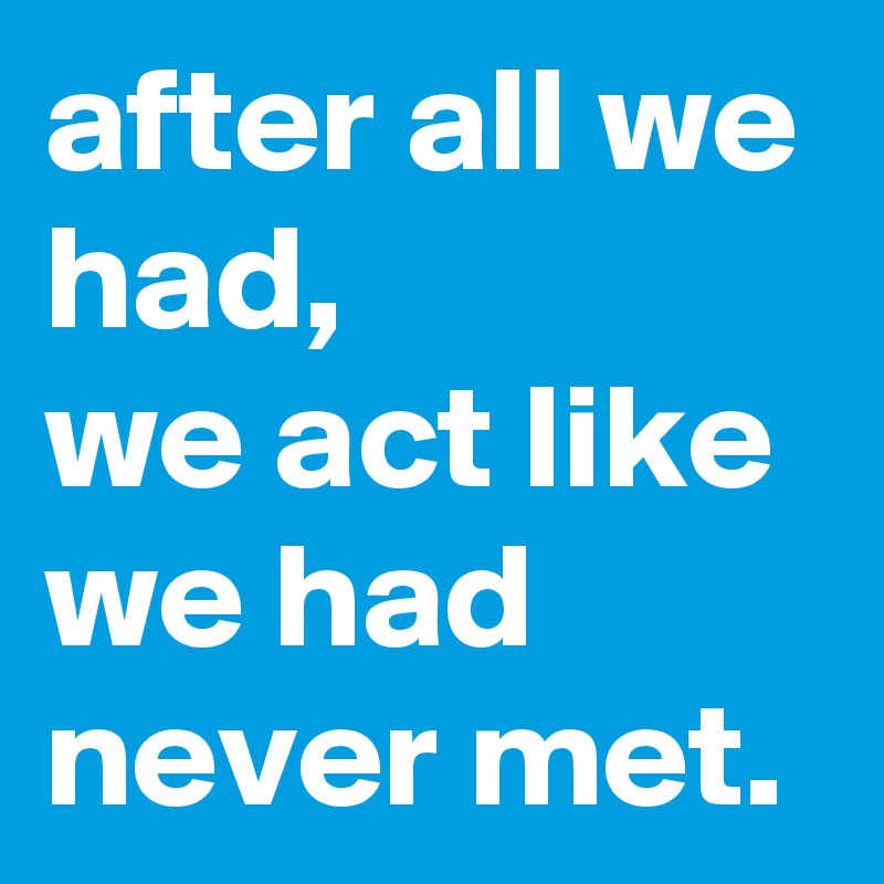 after all we had, 
we act like we had never met.