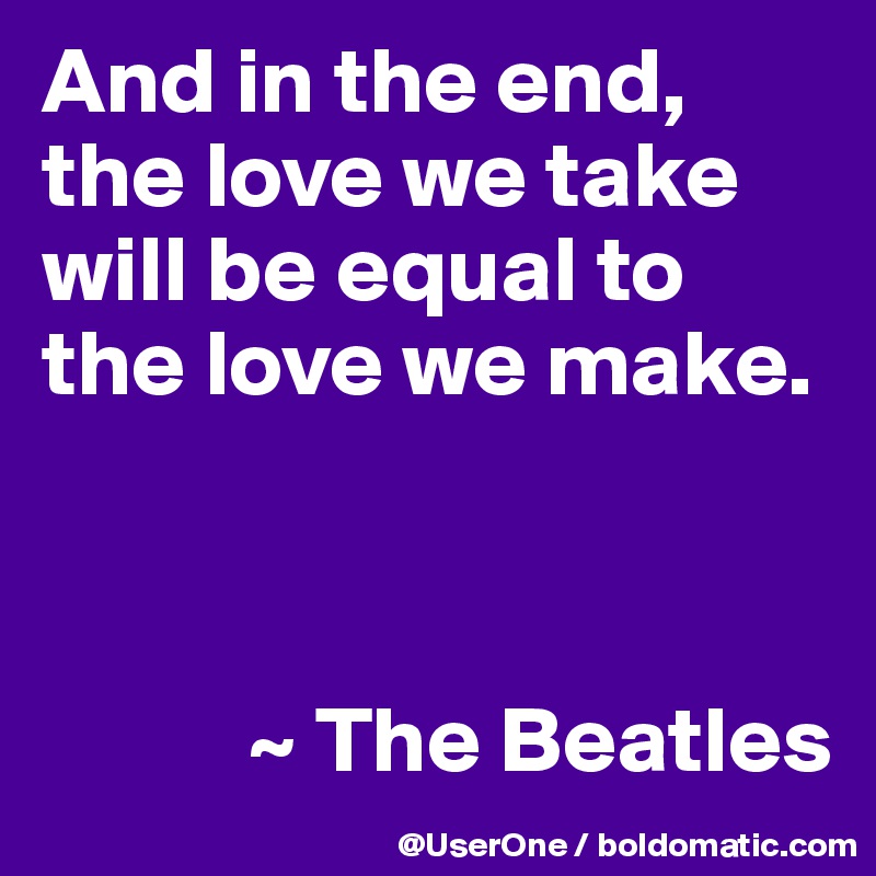 And in the end, the love we take will be equal to the love we make.



           ~ The Beatles