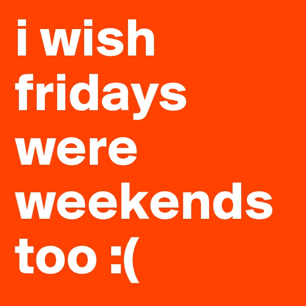 i wish fridays were weekends too :(