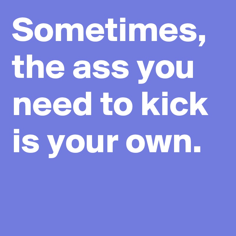 Sometimes, the ass you need to kick 
is your own.
