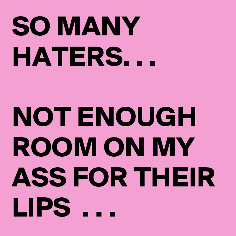 SO MANY HATERS. . . 

NOT ENOUGH ROOM ON MY ASS FOR THEIR LIPS  . . .
