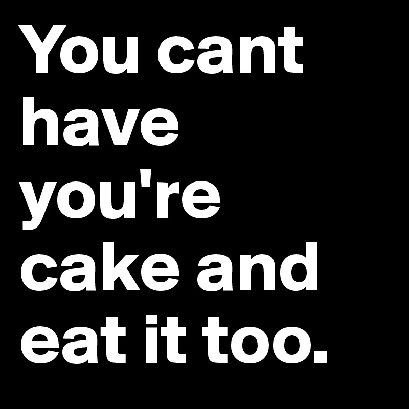 You cant have you're cake and eat it too.